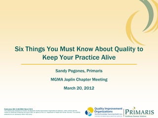 Six Things You Must Know About Quality to
                          Keep Your Practice Alive
                                                                                   Sandy Pogones, Primaris
                                                                           MGMA Joplin Chapter Meeting
                                                                                                March 20, 2012



Publication MO-12-08-PREV March 2012
This material was prepared by Primaris, the Medicare Quality Improvement Organization for Missouri, under contract with the
Centers for Medicare & Medicaid Services (CMS), an agency of the U.S. Department of Health and Human Services. The contents
presented do not necessarily reflect CMS policy
 