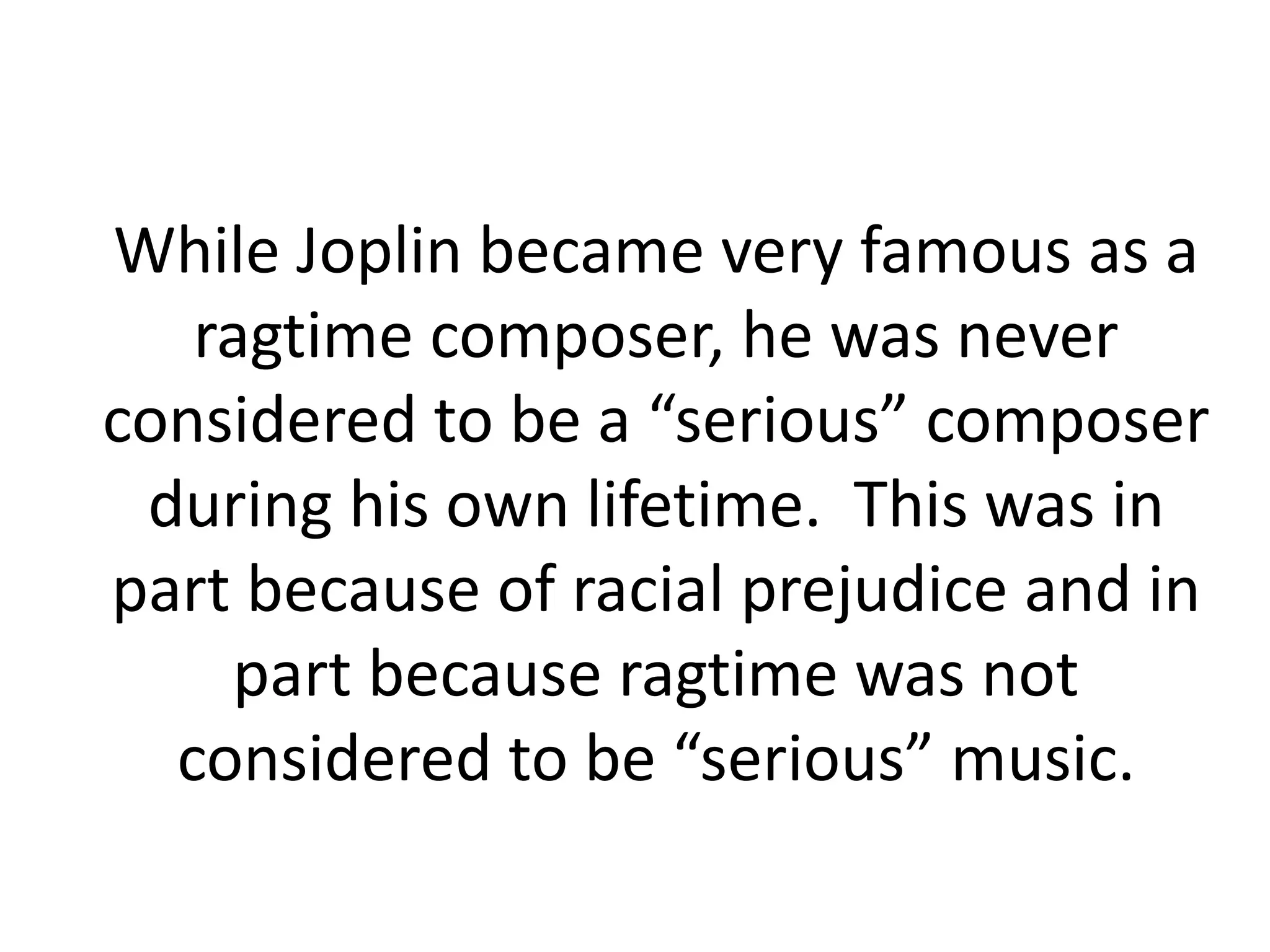 While Joplin became very famous as a
ragtime composer, he was never
considered to be a “serious” composer
during his own lifetime. This was in
part because of racial prejudice and in
part because ragtime was not
considered to be “serious” music.
 