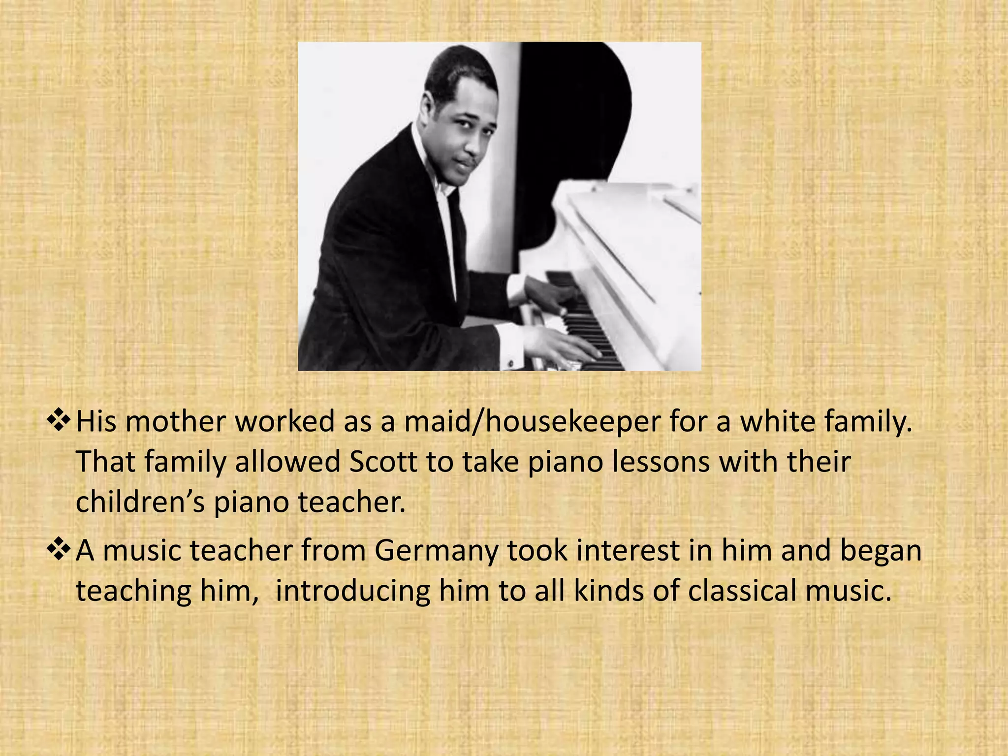 His mother worked as a maid/housekeeper for a white family.
That family allowed Scott to take piano lessons with their
children’s piano teacher.
A music teacher from Germany took interest in him and began
teaching him, introducing him to all kinds of classical music.
 