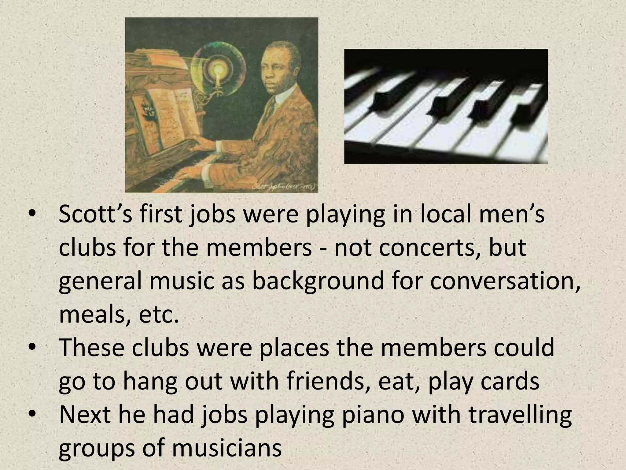 • Scott’s first jobs were playing in local men’s
clubs for the members - not concerts, but
general music as background for conversation,
meals, etc.
• These clubs were places the members could
go to hang out with friends, eat, play cards
• Next he had jobs playing piano with travelling
groups of musicians
 