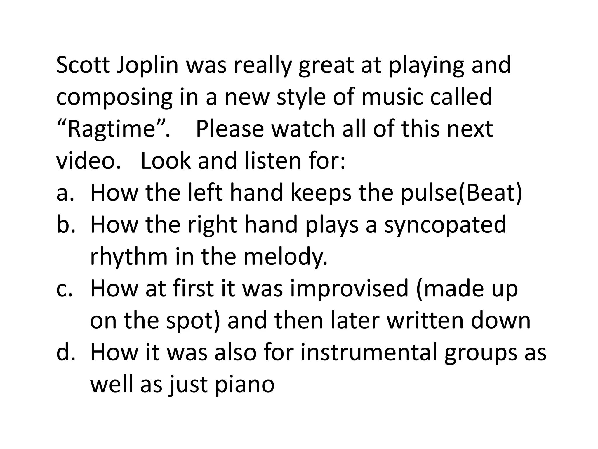 Scott Joplin was really great at playing and
composing in a new style of music called
“Ragtime”. Please watch all of this next
video. Look and listen for:
a. How the left hand keeps the pulse(Beat)
b. How the right hand plays a syncopated
rhythm in the melody.
c. How at first it was improvised (made up
on the spot) and then later written down
d. How it was also for instrumental groups as
well as just piano
 