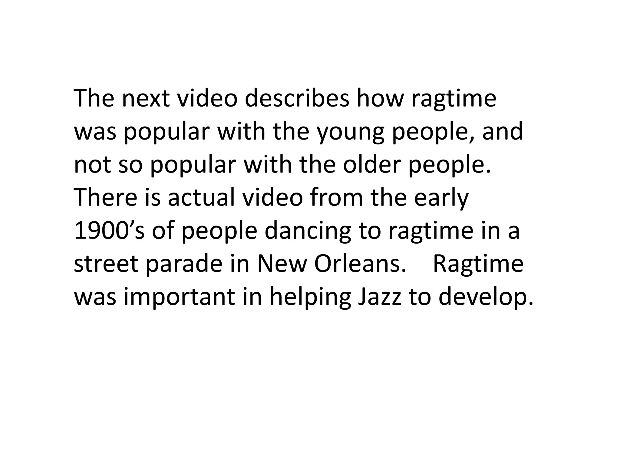 The next video describes how ragtime
was popular with the young people, and
not so popular with the older people.
There is actual video from the early
1900’s of people dancing to ragtime in a
street parade in New Orleans. Ragtime
was important in helping Jazz to develop.
 