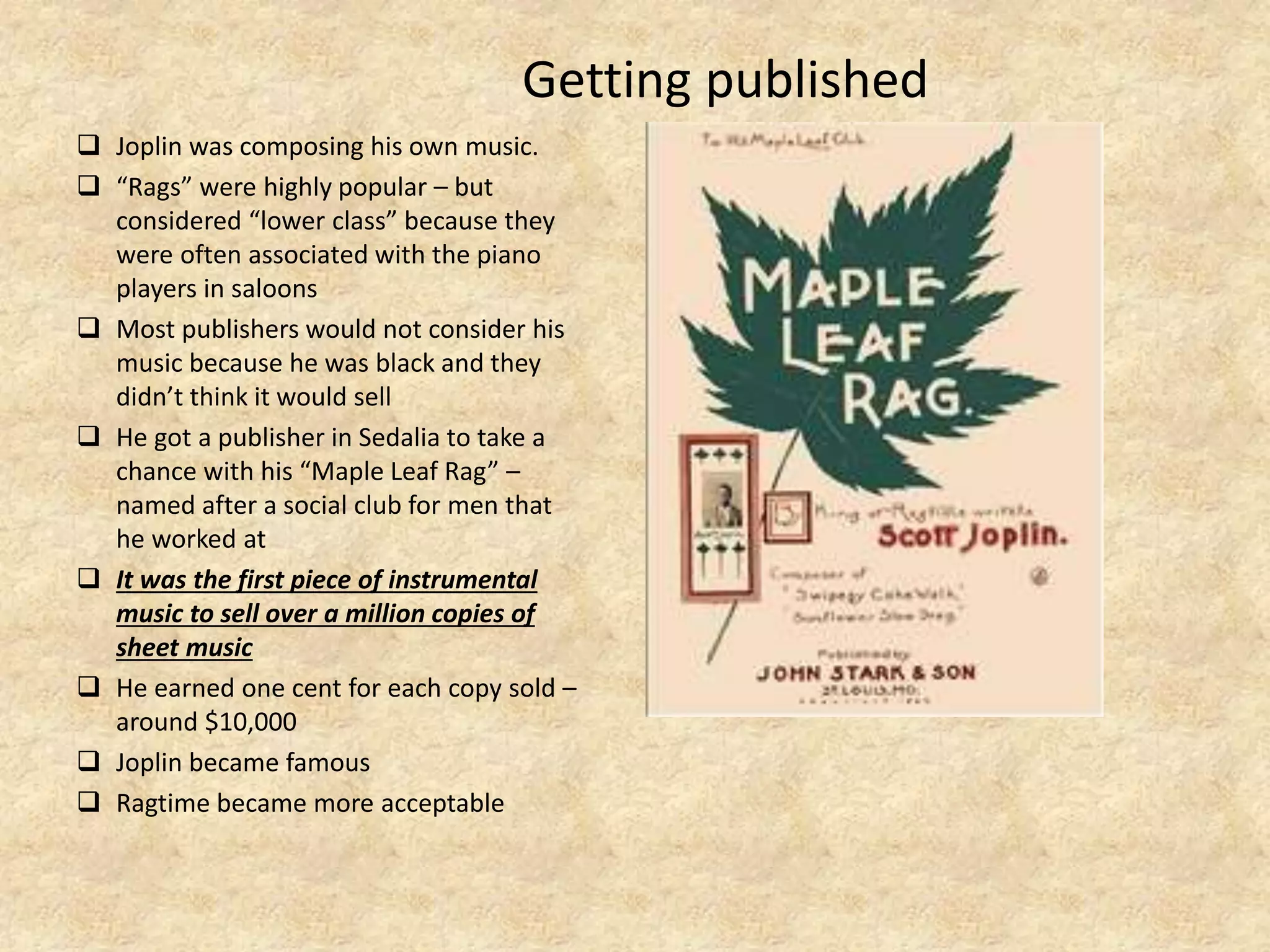 Getting published
 Joplin was composing his own music.
 “Rags” were highly popular – but
considered “lower class” because they
were often associated with the piano
players in saloons
 Most publishers would not consider his
music because he was black and they
didn’t think it would sell
 He got a publisher in Sedalia to take a
chance with his “Maple Leaf Rag” –
named after a social club for men that
he worked at
 It was the first piece of instrumental
music to sell over a million copies of
sheet music
 He earned one cent for each copy sold –
around $10,000
 Joplin became famous
 Ragtime became more acceptable
 
