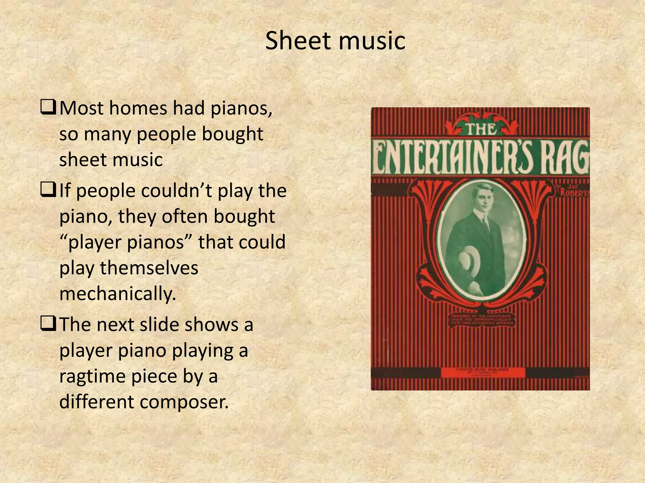 Sheet music
Most homes had pianos,
so many people bought
sheet music
If people couldn’t play the
piano, they often bought
“player pianos” that could
play themselves
mechanically.
The next slide shows a
player piano playing a
ragtime piece by a
different composer.
 