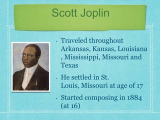 Scott Joplin
•

•

•

Traveled throughout
Arkansas, Kansas, Louisiana
, Mississippi, Missouri and
Texas

He settled in St.
Louis, Missouri at age of 17
Started composing in 1884
(at 16)

 