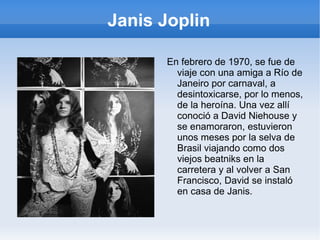 Janis Joplin En ese año, a causa de la presión, se enganchó a la heroína y comenzó a prodigarse en entrevistas, en las que terminaba hablando de su vida y de sus sentimientos. Decía que "hacía el amor con 25000 personas en el escenario y luego se volvía a casa sola..." Cada vez dependía más del alcohol y de la heroína pero sin embargo se había convertido en un símbolo de fuerza y de rebeldía para muchas mujeres de su época. 