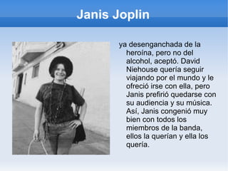 Janis Joplin En febrero de 1970, se fue de viaje con una amiga a Río de Janeiro por carnaval, a desintoxicarse, por lo menos, de la heroína. Una vez allí conoció a David Niehouse y se enamoraron, estuvieron unos meses por la selva de Brasil viajando como dos viejos beatniks en la carretera y al volver a San Francisco, David se instaló en casa de Janis. 