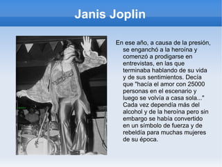 Janis Joplin Las críticas sobre ella fueron muy buenas, y la prensa se empezó a centrar más en ella que en el grupo, todos le decían que ella era demasiado buena para el grupo, había tensión entre ellos a causa del protagonismo de Janis y la fama, y ella quería hacer un estilo más blues y soul, cómo las cantantes que veneraba, entre ellas  Bessie Smith ,  Billie Holiday  o  Aretha Franklin , 