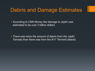 Debris and Damage Estimates

 According to CNN Money the damage to Joplin was
  estimated to be over 3 billion dollars



 There was twice the amount of debris from the Joplin
  Tornado than there was from the 9/11 Terrorist attacks
 