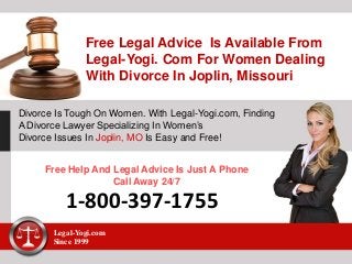 Free Legal Advice Is Available From
Legal-Yogi. Com For Women Dealing
With Divorce In Joplin, Missouri
Divorce Is Tough On Women. With Legal-Yogi.com, Finding
A Divorce Lawyer Specializing In Women’s
Divorce Issues In Joplin, MO Is Easy and Free!
Free Help And Legal Advice Is Just A Phone
Call Away 24/7
1-800-397-1755
Legal-Yogi.com
Since 1999
 