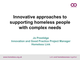 www.homeless.org.uk Let’s end homelessness together
Jo Prestidge
Innovation and Good Practice Project Manager
Homeless Link
Innovative approaches to
supporting homeless people
with complex needs
 