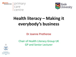 Health literacy – Making it
everybody’s business
Dr Joanne Protheroe
Chair of Health Literacy Group UK
GP and Senior Lecturer
 