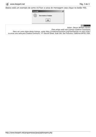 www.tiexpert.net                                                                             Pág. 3 de 3
Abaixo está um exemplo de como irá ficar a caixa de mensagem caso clique no botão YES.




                                                                                 Autor: Denys William Xavier
                                                           Este artigo está sob Licença Creative Commons
         Para ver uma cópia desta licença, visite http://creativecommons.org/licenses/by-nc-sa/2.5/br/
   ou envie uma carta para Creative Commons, 171 Second Street, Suite 300, San Francisco, California 94105, USA.




http://www.tiexpert.net/programacao/java/joptionpane.php
 