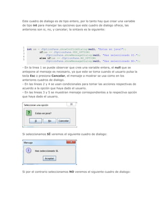 Este cuadro de dialogo es de tipo entero, por lo tanto hay que crear una variable
de tipo int para manejar las opciones que este cuadro de dialogo ofrece, las
anteriores son si, no, y cancelar; la sintaxis es la siguiente:
1
2
3
4
5
int ax = JOptionPane.showConfirmDialog(null, "Estas en java?");
if(ax == JOptionPane.YES_OPTION)
JOptionPane.showMessageDialog(null, "Has seleccionado SI.");
else if(ax == JOptionPane.NO_OPTION)
JOptionPane.showMessageDialog(null, "Has seleccionado NO.");
- En la linea 1 se puede observar que cree una variable entera, el null que se
antepone al mensaje es necesario, ya que este se toma cuando el usuario pulsa la
tecla Esc o presiona Cancelar, el mensaje a mostrar se usa como en los
anteriores cuadros de dialogo.
- En las lineas 2 y 4 se usan condicionales para tomar las acciones respectivas de
acuerdo a la opción que haya dado el usuario.
- En las lineas 3 y 5 se muestran mensaje correspondientes a la respectiva opción
que haya dado el usuario.
Si seleccionamos SÍ veremos el siguiente cuadro de dialogo:
Si por el contrario seleccionamos NO veremos el siguiente cuadro de dialogo:
 