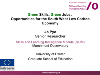 Green  Skills,  Green  Jobs:  Opportunities for the South West Low Carbon Economy Jo Pye Senior Researcher Skills and Learning Intelligence Module (SLIM) Marchmont Observatory University of Exeter Graduate School of Education 