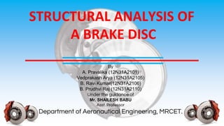 STRUCTURAL ANALYSIS OF
A BRAKE DISC
By
A. Pravalika (12N31A2101)
Vedprakash Arya (12N31A2105)
B. Ravi Kumar(12N31A2106)
B. Prudhvi Raj (12N31A2110)
Under the guidance of
Mr. SHAILESH BABU
Asst. Professor
Department of Aeronautical Engineering, MRCET.
 