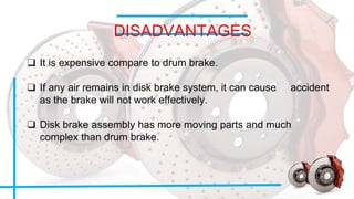 DISADVANTAGES
❑ It is expensive compare to drum brake.
❑ If any air remains in disk brake system, it can cause accident
as the brake will not work effectively.
❑ Disk brake assembly has more moving parts and much
complex than drum brake.
 