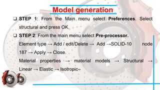 Model generation
❑ STEP 1: From the Main menu select Preferences. Select
structural and press OK.
❑ STEP 2: From the main menu select Pre-processor.
Element type → Add / edit/Delete → Add →SOLID-10 node
187 → Apply → Close.
Material properties → material models → Structural →
Linear → Elastic → Isotropic–
 