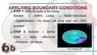 APPLYING BOUNDARY CONDITIONS
❑ STEP 1: Defining loads at the Areas.
Solution → Define Loads → Apply→Structural
→Displacement→ On Areas Left circle area –ALL DOF
arrested.
❑ STEP 2: Solution → Define
loads → Apply →Structural
→Pressure→On Areas
Fig. Arresting disc
 