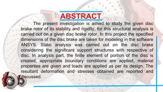 ABSTRACT
The present investigation is aimed to study the given disc
brake rotor of its stability and rigidity, for this structural analysis is
carried out on a given disc brake rotor. In this project the specified
dimensions of the disc brake are taken for modeling in the software
ANSYS. Static analysis was carried out on the disc brake
considering the significant support structures with respective of
disc. In analysis part, the finite element of portion of the disc is
created, appropriate boundary conditions are applied, material
properties are given and loads are applied as per its design. The
resultant deformation and stresses obtained are reported and
discussed.
 