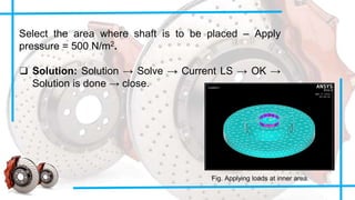 Select the area where shaft is to be placed – Apply
pressure = 500 N/m2.
❑ Solution: Solution → Solve → Current LS → OK →
Solution is done → close.
Fig. Applying loads at inner area.
 