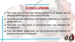 CONCLUSION
❑ The inner area of the disc where shaft is to be placed will be
affected more than any other part of the disc.
❑ On analysing the defections and stresses obtained as a result of
given pressure.
❑ The Cast iron disc which is considered here can withstand for
this pressure.
❑ Thus the further experiment can be conducted with addition of
pressure and can be analysed.
 