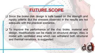 FUTURE SCOPE
❑ Since the brake disk design is safe based on the strength and
rigidity criteria. But the stresses observed in the results are not
adequate with the practical scenarios.
❑ To improve the performance of the disc brake, material and
design, modifications can be made on structural design. Also, a
model with ventilated area which can withstand both structural
and thermal variations, is suggested.
 
