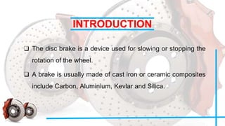 INTRODUCTION
❑ The disc brake is a device used for slowing or stopping the
rotation of the wheel.
❑ A brake is usually made of cast iron or ceramic composites
include Carbon, Aluminium, Kevlar and Silica.
 