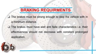 BRAKING REQUIRMENTS
❑ The brakes must be strong enough to stop the vehicle with in
a minimum distance.
❑ The brakes must have well anti fade characteristics i.e. their
effectiveness should not decrease with constant prolonged
application.
 