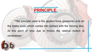 “The principle used is the applied force (pressure) acts on
the brake pads, which comes into contact with the moving disc.
At this point of time due to friction the relative motion is
constrained.”
PRINCIPLE
 