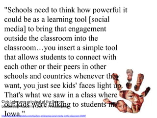 "Schools need to think how powerful it could be as a learning tool [social media] to bring that engagement outside the classroom into the classroom…you insert a simple tool that allows students to connect with each other or their peers in other schools and countries whenever they want, you just see kids' faces light up. That's what we saw in a class where our kids were talking to students in Iowa."Chris Lehmann, principal of the Science Leadership Academy (SLA) in Philadelphiahttp://www.technewsdaily.com/teachers-embracing-social-media-in-the-classroom-0509/