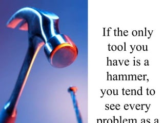 If the only tool you have is a hammer, you tend to see every problem as a nail. Abraham Maslow