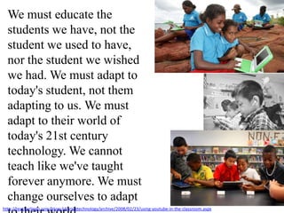 We must educate the students we have, not the student we used to have, nor the student we wished we had. We must adapt to today's student, not them adapting to us. We must adapt to their world of today's 21st century technology. We cannot teach like we've taught forever anymore. We must change ourselves to adapt to their world.They are hyper-communicators and must "power down" just to go to school.http://teacherlingo.com/blogs/sharingtechnology/archive/2008/02/23/using-youtube-in-the-classroom.aspx