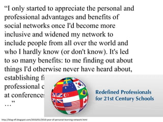 “I only started to appreciate the personal and professional advantages and benefits of social networks once I'd become more inclusive and widened my network to include people from all over the world and who I hardly know (or don't know). It's led to so many benefits: to me finding out about things I'd otherwise never have heard about, establishing friendships and reinforcing professional contacts, being invited to speak at conferences and take part in projects, etc …”http://blog-efl.blogspot.com/2010/01/2010-year-of-personal-learning-network.html