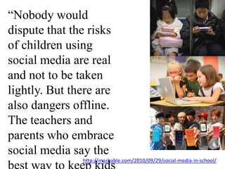 “Nobody would dispute that the risks of children using social media are real and not to be taken lightly. But there are also dangers offline. The teachers and parents who embrace social media say the best way to keep kids safe, online or offline, is to teach them.” http://mashable.com/2010/09/29/social-media-in-school/