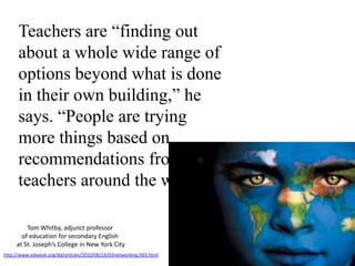 Teachers are “finding out about a whole wide range of options beyond what is done in their own building,” he says. “People are trying more things based on recommendations from teachers around the world.”Tom Whitby, adjunct professor of education for secondary English at St. Joseph’s College in New York Cityhttp://www.edweek.org/dd/articles/2010/06/16/03networking.h03.html