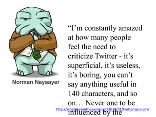 “I’m constantly amazed at how many people feel the need to criticize Twitter - it’s superficial, it’s useless, it’s boring, you can’t say anything useful in 140 characters, and so on… Never one to be influenced by the crowd, I signed up.”http://whatsnewintheworld.net/2010/01/twitter-as-a-pln/