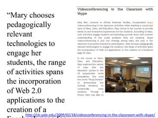“Mary chooses pedagogically relevant technologies to engage her students, the range of activities spans the incorporation of Web 2.0 applications to the creation of a Facebook page for class.”http://clc.yale.edu/2009/02/18/videoconferencing-in-the-classroom-with-skype/