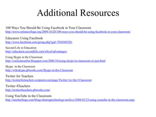 Additional Resources100 Ways You Should Be Using Facebook in Your Classroomhttp://www.onlinecollege.org/2009/10/20/100-ways-you-should-be-using-facebook-in-your-classroom/Educators Using Facebookhttp://www.facebook.com/group.php?gid=7036945291Second Life in Educationhttp://education.secondlife.com/whysl/advantages/Using Skype in the Classroomhttp://coolcatteacher.blogspot.com/2006/10/using-skype-in-classroom-or-just.htmlSkype  in the Classroomhttp://wikiskype.pbworks.com/Skype-in-the-ClassroomTwitter for Teachershttp://twitterforteachers.wetpaint.com/page/Twitter+in+the+ClassroomTwitter 4Teachershttp://twitter4teachers.pbworks.com/Using YouTube in the Classroomhttp://teacherlingo.com/blogs/sharingtechnology/archive/2008/02/23/using-youtube-in-the-classroom.aspx