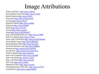 Image AttributionsGlobe with Mice  http://tiny.cc/3ha7cSocial Media Classroom http://tiny.cc/v2ol4Bored Students http://tiny.cc/lla7uClassroom http://tiny.cc/0xjiry29z4Texting http://tiny.cc/5cy4vDigital Footprint http://tiny.cc/grhq5Naysayer http://tiny.cc/b2hu4Globe http://tiny.cc/5z1s6Twitter http://tiny.cc/veeo8Hand http://tiny.cc/hk59tvp9v5Kids with Handheld Devices http://tiny.cc/i2hb9Kids at Computer http://tiny.cc/7lygyTeens with Cell Phones http://tiny.cc/9145t36mm4Social Media Logos http://bit.ly/aKgE4OHand Holding Globe http://bit.ly/cLCyZTYouTube Blocked Logo http://bit.ly/af0SZaHomeworkhttp://tinyurl.com/29yod7pSecond Life  http://tinyurl.com/24nvmvwGlobe in Hands http://tiny.cc/p0xonGirls with Computers http://tiny.cc/de6d0Kids with iPods http://tiny.cc/vvyb3Boys with iPads http://tiny.cc/g1q7kNIE Logo http://tiny.cc/n4rntHammer & Nail: http://tiny.cc/twuwiThinking Outside of the Box: http://tiny.cc/277v3Locked Door http://tiny.cc/aypxcm08le