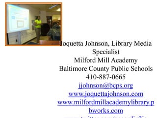 Joquetta Johnson, Library Media SpecialistMilford Mill AcademyBaltimore County Public Schools410-887-0665jjohnson@bcps.orgwww.joquettajohnson.comwww.milfordmillacademylibrary.pbworks.comwww.twitter.com/accordin2joSkype: accordin2jo