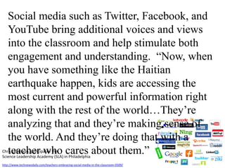 Social media such as Twitter, Facebook, and YouTube bring additional voices and views into the classroom and help stimulate both engagement and understanding.  “Now, when you have something like the Haitian earthquake happen, kids are accessing the most current and powerful information right along with the rest of the world…They’re analyzing that and they’re making sense of the world. And they’re doing that with a teacher who cares about them.”Chris Lehmann, principal of the Science Leadership Academy (SLA) in Philadelphiahttp://www.technewsdaily.com/teachers-embracing-social-media-in-the-classroom-0509/