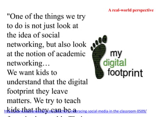 A real-world perspective"One of the things we try to do is not just look at the idea of social networking, but also look at the notion of academic networking…We want kids to understand that the digital footprint they leave matters. We try to teach kids that they can be a force in the world...Their voice can matter."http://www.technewsdaily.com/teachers-embracing-social-media-in-the-classroom-0509/