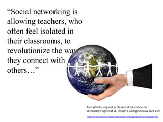 “Social networking is allowing teachers, who often feel isolated in their classrooms, to revolutionize the way they connect with others…”Tom Whitby, adjunct professor of education for secondary English at St. Joseph’s College in New York City.http://www.edweek.org/dd/articles/2010/06/16/03networking.h03.html