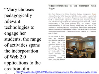 “Mary chooses pedagogically relevant technologies to engage her students, the range of activities spans the incorporation of Web 2.0 applications to the creation of a Facebook page for class.”http://clc.yale.edu/2009/02/18/videoconferencing-in-the-classroom-with-skype/