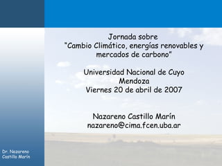 Jornada sobre
                 “Cambio Climático, energías renovables y
                          mercados de carbono”

                      Universidad Nacional de Cuyo
                                Mendoza
                      Viernes 20 de abril de 2007


                        Nazareno Castillo Marín
                       nazareno@cima.fcen.uba.ar


Dr. Nazareno
Castillo Marín
 