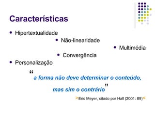 Características  Hipertextualidade Não-linearidade Multimédia Convergência  Personalização “ a forma não deve determinar o conteúdo, mas sim o contrário ” > Eric Meyer, citado por Hall (2001: 89) < 