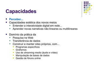 Capacidades Perceber... Capacidades estética dos novos meios Entender a interatividade digital em rede... Aprender novas narrativas não lineares ou multilineares Domínio da prática da Pesquisa na Web Transferência de dados Construir e manter sites próprios, com... Programas específicos Grafismos  Uso de  streaming media  (áudio e vídeo) Manipulação de bases de dados  Gestão de fóruns  online 