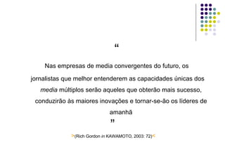 “ Nas empresas de media convergentes do futuro, os jornalistas que melhor entenderem as capacidades únicas dos  media  múltiplos serão aqueles que obterão mais sucesso, conduzirão às maiores inovações e tornar-se-ão os líderes de amanhã ” > (Rich Gordon  in  KAWAMOTO, 2003: 72) < 