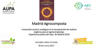 Madrid Agrocomposta
Innovación social y ecológica en la recuperación de materia
orgánica para el agrocompostaje.
Experiencia piloto del Ayto. de Madrid 2016
Jornadas sobre el Suelo
30 de Junio 2017
 